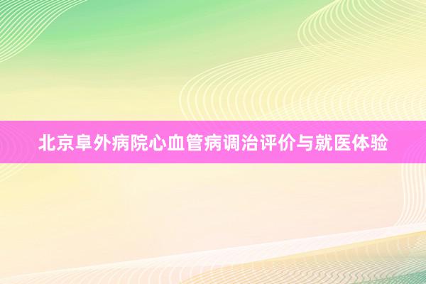 北京阜外病院心血管病调治评价与就医体验